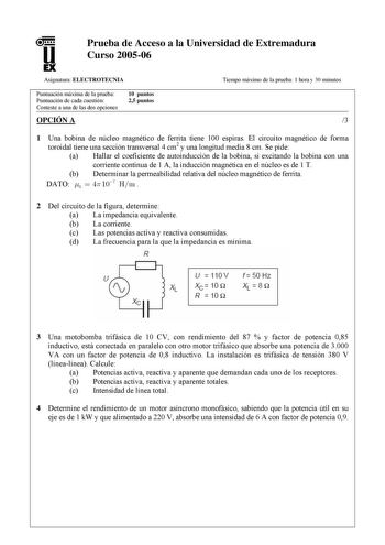 u1 EX Prueba de Acceso a la Universidad de Extremadura Curso 200506 Asignatura ELECTROTECNIA Tiempo máximo de la prueba 1 hora y 30 minutos Puntuación máxima de la prueba Puntuación de cada cuestión Conteste a una de las dos opciones 10 puntos 25 puntos OPCIÓN A 3 1 Una bobina de núcleo magnético de ferrita tiene 100 espiras El circuito magnético de forma toroidal tiene una sección transversal 4 cm2 y una longitud media 8 cm Se pide a Hallar el coeficiente de autoinducción de la bobina si excit…