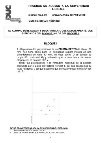 PRUEBAS DE ACCESO A LA UNIVERSIDAD LOGSE CURSO 20082009 CONVOCATORIA SEPTIEMBRE MATERIA DIBUJO TÉCNICO EL ALUMNO DEBE ELEGIR Y DESARROLLAR OBLIGATORIAMENTE LOS EJERCICIOS DEL BLOQUE I ó LOS DEL BLOQUE II BLOQUE I 1 Representa las proyecciones de un PRISMA RECTO de altura 100 mm que tiene como base un pentágono regular inscrito en una circunferencia de radio 40 mm de cuyo centro O se conoce su proyección horizontal O1 y sabiendo que la cara lateral de menor alejamiento es paralela al PV  Hallar …