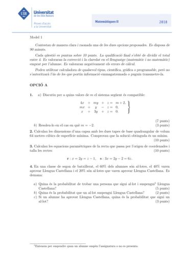 Model 1 Contestau de manera clara i raonada una de les dues opcions proposades Es disposa de 90 minuts Cada questio es puntua sobre 10 punts La qualicacio nal sobte de dividir el total entre 4 Es valoraran la correccio i la claredat en el llenguatge matematic i no matematic emprat per lalumne Es valoraran negativament els errors de calcul Podeu utilitzar calculadora de qualsevol tipus cientca graca o programable pero no sautoritzara lus de les que portin informacio emmagatzemada o puguin transm…