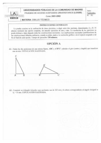 UNIVERSIDADES PÚBLICAS DE LA COMUNIDAD DE MADRID PRUEBAS DE ACCESO A ESTUDIOS UNIVERSITARIOS LOGSE lll1RSIIHll AlJT0N0M1  Curso 20012002 11 t MATERIA DIBUJO TÉCNICO Junio Septiembre RI R2 JNSTRUCCIONES GENERALES La prueba consiste en la realización de cinco ejercicioo a elegir entre dos opciones deoominadas A y B El alumno realizará una opción completa sin mezclar ejercicios de una y otra La resolución de los ejercicios se puede delinear a lápiz dejando todas las construcciones necesarias Las e…