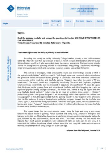 Angls Aferrau la capalera dexamen un cop acabat lexercici Revisió Aferrau una etiqueta identificativa amb codi de barres Model 1 Opció elegida AB Nota 1a Error tcnic Nota 2a Nota 3a Opció A Read the passage carefully and answer the questions in English USE YOUR OWN WORDS AS FAR AS POSSIBLE Time allowed 1 hour and 30 minutes Total score 10 points Top career aspirations for todays primary school children According to a survey backed by University College London primary school children would rathe…