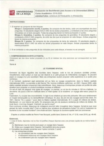 iliJ UNIVERSIDAD Evaluación de Bachillerato para Acceso a la Universidad EBAU liill1 DE LA RIOJA Curso Académico 20192020 ASIGNATURA LENGUA EXTRANJERA 11 FRANCÉS INSTRUCCIONES 1 El examen se compone de tres bloques Bloque l Comprensión escrita 5 puntos Se compone de dos textos cada uno acompañado de cinco preguntas El estudiante elegirá SOLO UNO de los textos propuestos y contestará a las cinco preguntas vinculadas con el texto escogido Todas las preguntas tienen la misma puntuación 1 punto  Bl…