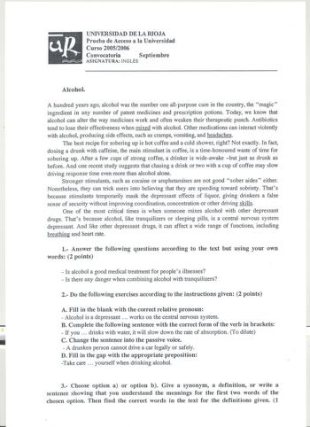 UNIVERSIDAD DE LA RIOJA Prueba de Acceso a la Universidad Curso 20052006 Convocatoria  Septiembre ASIGNATURA INGLÉS Alcohol A hundred years ago alcohol was the number one allpurpose cure in the country the magic ingredient in any number of patent medicines and prescription potions Today we know that alcohol can alter the way medicines work and often weaken their therapeutic punch Antibiotics tend to lose their effectiveness when mixed with alcohol Other medications can interact violently with a…