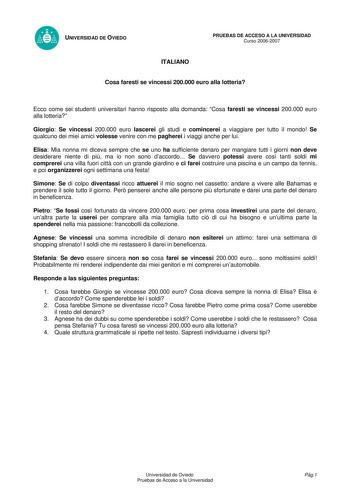 UNIVERSIDAD DE OVIEDO ITALIANO PRUEBAS DE ACCESO A LA UNIVERSIDAD Curso 20062007 Cosa faresti se vincessi 200000 euro alla lotteria Ecco come sei studenti universitari hanno risposto alla domanda Cosa faresti se vincessi 200000 euro alla lotteria Giorgio Se vincessi 200000 euro lascerei gli studi e comincerei a viaggiare per tutto il mondo Se qualcuno dei miei amici volesse venire con me pagherei i viaggi anche per lui Elisa Mia nonna mi diceva sempre che se uno ha sufficiente denaro per mangia…
