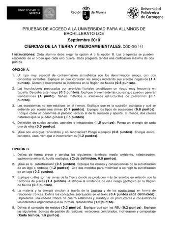 l   UNIVERSIDAD DE  MURCIA  I Región de Murcia Universidad Politécnica de Cartagena PRUEBAS DE ACCESO A LA UNIVERSIDAD PARA ALUMNOS DE BACHILLERATO LOE Septiembre 2010 CIENCIAS DE LA TIERRA Y MEDIOAMBIENTALES CÓDIGO 141 Instrucciones Cada alumno debe elegir la opción A o la opción B Las preguntas se pueden responder en el orden que cada uno quiera Cada pregunta tendrá una calificación máxima de dos puntos OPCIÓN A 1 Un tipo muy especial de contaminación atmosférica son los denominados smogs con…