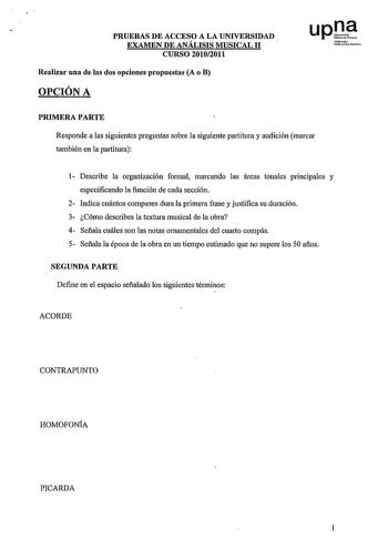 PRUEBAS DE ACCESO A LA UNIVERSIDAD EXAMEN DE ANÁLISIS MUSICAL 11 CURSO 20102011 Realizar una de las dos opciones propuestas A o B OPCIÓN A upJ Nrmob Uoil1ii111efDbiloa PRIMERA PARTE Responde a las siguientes preguntas sobre la siguiente partitura y audición marcar también en la partitura 1 Describe la organización formal marcando las áreas tonales principales y especificando la función de cada sección 2 Indica cuántos compases dura la primera frase y justifica su duración 3 Cómo describes la te…