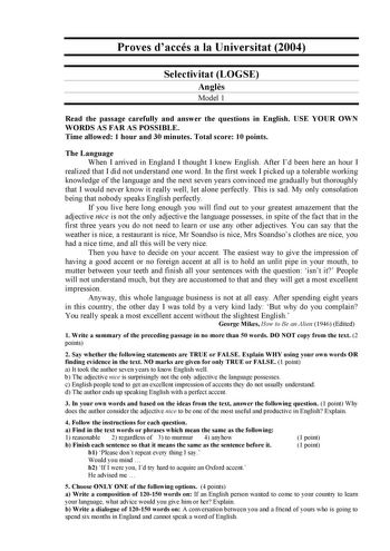 Proves daccés a la Universitat 2004 Selectivitat LOGSE Angls Model 1 Read the passage carefully and answer the questions in English USE YOUR OWN WORDS AS FAR AS POSSIBLE Time allowed 1 hour and 30 minutes Total score 10 points The Language When I arrived in England I thought I knew English After Id been here an hour I realized that I did not understand one word In the first week I picked up a tolerable working knowledge of the language and the next seven years convinced me gradually but thoroug…