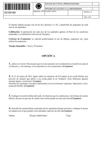 11 1111 1 111 111 111 11 11 03100156  Ciencias de la Tierra y Medioambientales PRUEBA DE ACCESO A LA UNIVERSIDAD Septiembre  2012 Duración 90min 1 1 MODELO 13 Hoja 1 de 2 El alumno deberá escoger una de las dos opciones A o B y desarrollar las preguntas de cada uno de sus apartados Calificación la puntuación de cada uno de los apartados aparece al final de las cuestiones planteadas La calificación total será de 1Opuntos Criterios de Evaluación se valorará positivamente el uso de dibujos esquema…