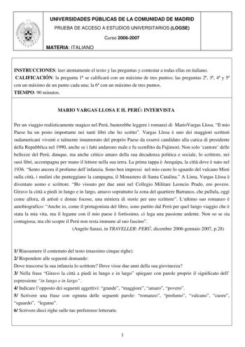 UNIVERSIDADES PÚBLICAS DE LA COMUNIDAD DE MADRID PRUEBA DE ACCESO A ESTUDIOS UNIVERSITARIOS LOGSE Curso 20062007 MATERIA ITALIANO INSTRUCCIONES leer atentamente el texto y las preguntas y contestar a todas ellas en italiano CALIFICACIÓN la pregunta 1 se calificará con un máximo de tres puntos las preguntas 2 3 4 y 5 con un máximo de un punto cada una la 6 con un máximo de tres puntos TIEMPO 90 minutos MARIO VARGAS LLOSA E IL PERÚ INTERVISTA Per un viaggio realisticamente magico nel Perú bastere…