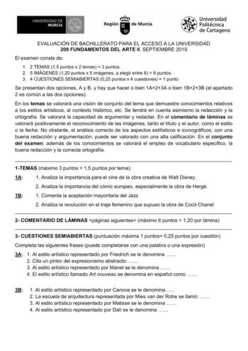 EVALUACIÓN DE BACHILLERATO PARA EL ACCESO A LA UNIVERSIDAD 209 FUNDAMENTOS DEL ARTE II SEPTIEMBRE 2019 El examen consta de 1 2 TEMAS 15 puntos x 2 temas  3 puntos 2 5 IMÁGENES 120 puntos x 5 imágenes a elegir entre 8  6 puntos 3 4 CUESTIONES SEMIABIERTAS 025 puntos x 4 cuestiones  1 punto Se presentan dos opciones A y B y hay que hacer o bien 1A23A o bien 1B23B el apartado 2 es común a las dos opciones En los temas se valorará una visión de conjunto del tema que demuestre conocimientos relativo…