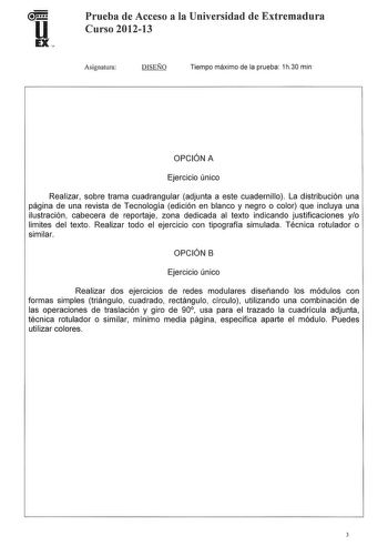 Prueba de Acceso a la Universidad de Extremadura Curso 201213 Asignatura DISEÑO Tiempo máximo de la prueba 1h30 min OPCIÓN A Ejercicio único Realizar sobre trama cuadrangular adjunta a este cuadernillo La distribución una página de una revista de Tecnología edición en blanco y negro o color que incluya una ilustración cabecera de reportaje zona dedicada al texto indicando justificaciones yo limites del texto Realizar todo el ejercicio con tipografía simulada Técnica rotulador o similar OPCIÓN B…