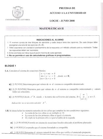 Dd    r lNlERStDAO DE CASTABRtA PRUE BAS DE ACCESO A LA UN IVERSIDAD LOGSE  J UN IO 2008 MATEMÁTlCAS 11 INDICACIONES AL ALUMNO 1 El examen consta de tres bloques de ejercicios y cada oloque tiene dos opciones De cada bloque debe escogerse una sola de las opciones A o B  Debe exponerse con claridad el ptanteam1ento de la respuesta o el método ubhzado para su resolución Todas las respuestas deben ser razonadas 3 Entre corcheles se indica la puntuacón maxirra de cada apartado 4 No se permite el us…