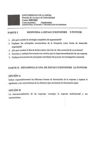 UNIVERSIDAD DE LA RIOJA Prueba de Acceso a la Universidad Curso 20062001 Convocatoria l Septiembre ASJGNATURA ECONOMÍA Y ORGANIZACIÓN DE EMPRESAS PARTEI RESPONDA A ESTAS CUESTIONES 5 PUNTOS 1 En qué consiste la estrategia competitiva de segmentación 2 Explique las principales caracteristicas de la franquicia como forma de desarrollo empresarial 3 En qué consiste la fase de declive dentro del ciclo de vida comercial de un producto 4 Enumere y explique brevemente tres criterios para la departarne…