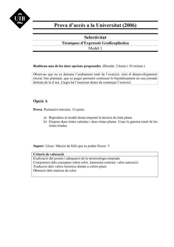 UIB M Prova daccés a la Universitat 2006 Selectivitat Tcniques dExpressió Graficoplstica Model 1 Realitzau una de les dues opcions proposades Durada 2 hores i 30 minuts Observau que no es demana lacabament total de lexercici sinó el desenvolupament inicial ben plantejat que us pugui permetre continuarlo hipotticament en una jornada distinta de la dara Llegiu bé lenunciat abans de comenar lexercici Opció A Prova Puntuació mxima 10 punts a Reproduu el model donat emprant la tcnica de tinta plana …