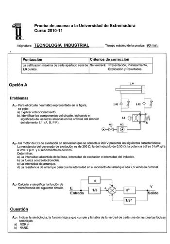 u Prueba de acceso a la Universidad de Extremadura Curso 201011 EX Asignatura TECNOLOGÍA INDUSTRIAL Tiempo máximo de la prueba 90 min Puntuación Criterios de corrección La calificación máxima de cada apartado será de Se valorará Presentación Planteamiento 25 puntos Explicación y Resultados Opción A Problemas Av Para el circuito neumático representado en la figura se pide a Explicar el funcionamiento b Identificar los componentes del circuito indicando el significado de las letras situadas en lo…