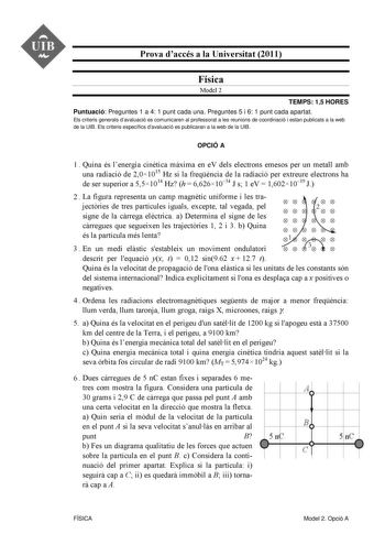 UIB M Prova daccés a la Universitat 2011 Física Model 2 TEMPS 15 HORES Puntuació Preguntes 1 a 4 1 punt cada una Preguntes 5 i 6 1 punt cada apartat Els criteris generals davaluació es comunicaren al professorat a les reunions de coordinació i estan publicats a la web de la UIB Els criteris específics davaluació es publicaran a la web de la UIB OPCIÓ A 1  Quina és lenergia cintica mxima en eV dels electrons emesos per un metall amb una radiació de 201015 Hz si la freqncia de la radiació per ext…