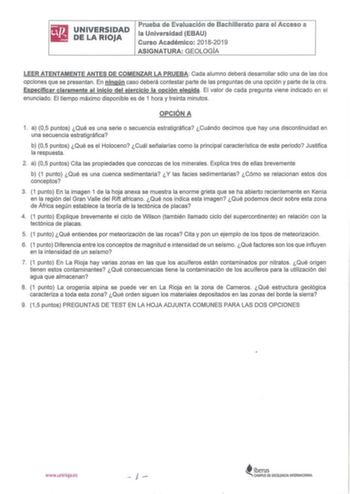 UNIVERSIDAD DE LA RIOJA Prueba de Evaluación de Bachillerato para el Acceso a la Universidad EBAU Curso Académico 20182019 ASIGNATURA GEOLOGÍA LEER ATENTAMENTE ANTES DE COMENZAR LA PRUEBA Cada alumno deberá desarrollar sólo una de las dos opciones que se presentan  En ningún caso deberá contestar parte de las preguntas de una opción y parte de la otra Especificar claramente al inicio del ejercicio la opción elegida El valor de cada pregunta viene indicado en el enunciado El tiempo máximo dispon…