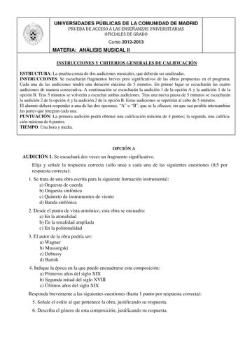 UNIVERSIDADES PÚBLICAS DE LA COMUNIDAD DE MADRID PRUEBA DE ACCESO A LAS ENSEÑANZAS UNIVERSITARIAS OFICIALES DE GRADO Curso 20122013 MATERIA ANÁLISIS MUSICAL II INSTRUCCIONES Y CRITERIOS GENERALES DE CALIFICACIÓN ESTRUCTURA La prueba consta de dos audiciones musicales que deberán ser analizadas INSTRUCCIONES Se escucharán fragmentos breves pero significativos de las obras propuestas en el programa Cada una de las audiciones tendrá una duración máxima de 5 minutos En primer lugar se escucharán la…