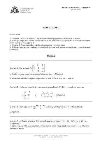 IVERSIDAD DE VIEDO Vicerrectorado de Estudiantes y Empleo PRUEBAS DE ACCESO A LA UNIVERSIDAD Curso 20102011 MATEMÁTICAS II Instrucciones a Duración 1 hora y 30 minutos La puntuación de cada pregunta está indicada en la misma b Tiene que elegir entre realizar únicamente los cuatro ejercicios de la Opción A o realizar únicamente los cuatro ejercicios de la Opción B c Conteste de forma razonada y escriba ordenadamente y con letra clara d Todos los procesos que conducen a resultados deben estar suf…