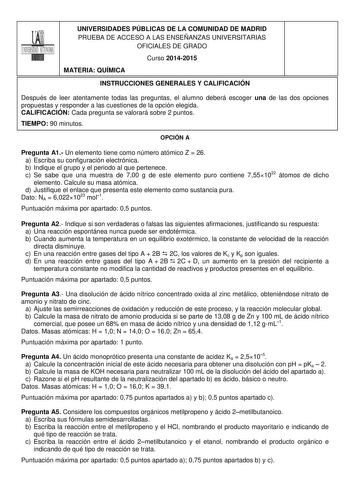 UNIVERSIDADES PÚBLICAS DE LA COMUNIDAD DE MADRID PRUEBA DE ACCESO A LAS ENSEÑANZAS UNIVERSITARIAS OFICIALES DE GRADO Curso 20142015 MATERIA QUÍMICA INSTRUCCIONES GENERALES Y CALIFICACIÓN Después de leer atentamente todas las preguntas el alumno deberá escoger una de las dos opciones propuestas y responder a las cuestiones de la opción elegida CALIFICACIÓN Cada pregunta se valorará sobre 2 puntos TIEMPO 90 minutos OPCIÓN A Pregunta A1 Un elemento tiene como número atómico Z  26 a Escriba su conf…