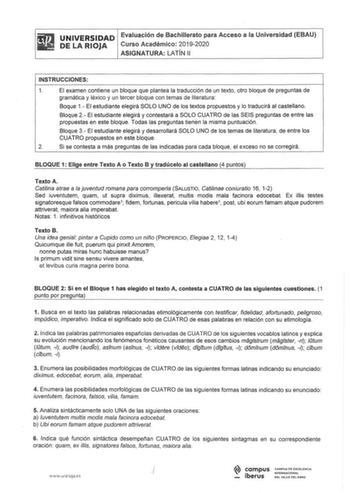 UNIVERSIDAD Evaluación de Bachillerato para Acceso a la Universidad EBAU DE RIOJA Curso Académico 20192020 ASIGNATURA LATÍN 11 INSTRUCCIONES 1 El examen contiene un bloque que plantea la traducción de un texto otro bloque de preguntas de gramática y léxico y un tercer bloque con temas de literatura Baque 1 El estudiante elegirá SOLO UNO de los textos propuestos y lo traducirá al castellano Bloque 2 El estudiante elegirá y contestará a SOLO CUATRO de las SEIS preguntas de entre las propuestas en…