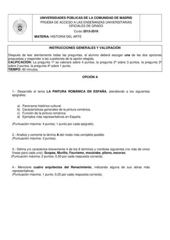 UNIVERSIDADES PÚBLICAS DE LA COMUNIDAD DE MADRID PRUEBA DE ACCESO A LAS ENSEÑANZAS UNIVERSITARIAS OFICIALES DE GRADO Curso 20152016 MATERIA HISTORIA DEL ARTE INSTRUCCIONES GENERALES Y VALORACIÓN Después de leer atentamente todas las preguntas el alumno deberá escoger una de las dos opciones propuestas y responder a las cuestiones de la opción elegida CALIFICACIÓN La pregunta 1 se valorará sobre 4 puntos la pregunta 2 sobre 3 puntos la pregunta 3 sobre 2 puntos la pregunta 4 sobre 1 punto TIEMPO…