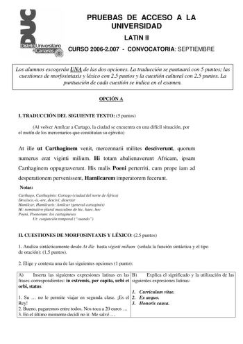 PRUEBAS DE ACCESO A LA UNIVERSIDAD LATIN II CURSO 20062007  CONVOCATORIA SEPTIEMBRE Los alumnos escogerán UNA de las dos opciones La traducción se puntuará con 5 puntos las cuestiones de morfosintaxis y léxico con 25 puntos y la cuestión cultural con 25 puntos La puntuación de cada cuestión se indica en el examen OPCIÓN A I TRADUCCIÓN DEL SIGUIENTE TEXTO 5 puntos Al volver Amílcar a Cartago la ciudad se encuentra en una difícil situación por el motín de los mercenarios que constituían su ejérci…