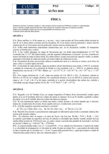 CiUG COMI IÓ INTERUNIVER ITARIA DE GALI IA PAU XUÑO 2010 Código 25 FÍSICA Puntuación máxima Cuestións 4 puntos 1 cada cuestión teórica ou practica Problemas 6 puntos 1 cada apartado Non se valorará a simple anotación dun ítem como solución ás cuestións terán que ser respostas razoadas Pódese usar calculadora sempre que non sexa programable nin memorice texto O alumno elixirá unha das dúas opcións OPCIÓN A C1 Dous satélites A e B de masas mA y mB mA  mB xiran arredor da Terra nunha órbita circul…