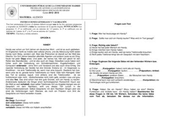 UNIVERSIDADES PÚBLICAS DE LA COMUNIDAD DE MADRID PRUEBA DE ACCESO A LAS ENSEÑANZAS UNIVERSITARIAS OFICIALES DE GRADO Curso 2012 2013 MATERIA ALEMÁN INSTRUCCIONES GENERALES Y VALORACIÓN Tras leer atentamente el texto el alumno deberá escoger una de las dos opciones propuestas y responder en ALEMÁN a todas las cuestiones de la opción elegida PUNTUACIÓN Las preguntas 1 2 se calificarán con un máximo de 15 puntos la 3 se calificará con un máximo de 1 punto la 4 y la 5 con un máximo de 3 puntos TIEM…