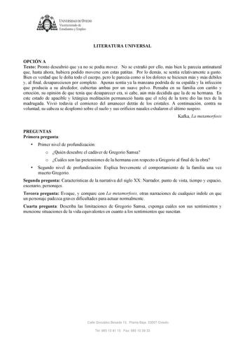 UNIVERSIDAD DE VIEDO  V1cerrectorado de Estudiantes y Empleo LITERATURA UNIVERSAL OPCIÓN A Texto Pronto descubrió que ya no se podía mover No se extrañó por ello más bien le parecía antinatural que hasta ahora hubiera podido moverse con estas patitas Por lo demás se sentía relativamente a gusto Bien es verdad que le dolía todo el cuerpo pero le parecía como si los dolores se hiciesen más y más débiles y al final desapareciesen por completo Apenas sentía ya la manzana podrida de su espalda y la …