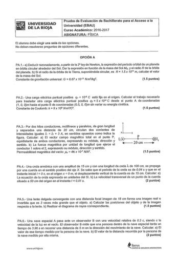 UNIVERSIDAD DE LA RIOJA Prueba de Evaluación de Bachillerato para el Acceso a la Universidad EBAU Curso Académico 20162017 ASIGNATURA FÍSICA El alumno debe elegir una sola de las opciones No deben resolverse preguntas de opciones diferentes OPCIÓN A PA1 a Deducir razonadamente a partir de la 2 ly de Newton la expresión del periodo orbital de un planeta en órbita circular alrededor del Sol Dar la expresión en función de la masa del Sol Ms y el radio R de la órbita del planeta b Si el radio de la…