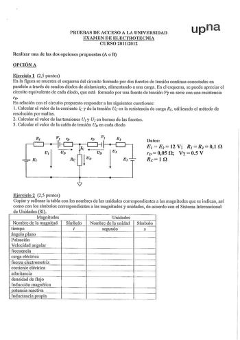 PRUEBAS DE ACCESO A LA UNIVERSIDAD EXAMEN DE ELECTROTECNIA CURSO 20112012 upna Realizar una de las dos opciones propuestas A o B OPCIÓN A Ejercicio 1 25 puntos En la figura se muestra el esquema del circuito formado por dos fuentes de tensión continua conectadas en paralelo a través de sendos diodos de aislamiento alimentando a una carga En el esquema se puede apreciar el circuito equivalente de cada diodo que está formado por una fuente de tensión Vy en serie con una resistencia 1 En relación …