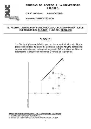 PRUEBAS DE ACCESO A LA UNIVERSIDAD LOGSE CURSO 20072008 CONVOCATORIA MATERIA DIBUJO TÉCNICO EL ALUMNO DEBE ELEGIR Y DESARROLLAR OBLIGATORIAMENTE LOS EJERCICIOS DEL BLOQUE I ó LOS DEL BLOQUE II BLOQUE I 1 Dibuja el plano  definido por su traza vertical el punto O y la proyección vertical del punto C En  está la base ABCDE pentagonal de una pirámide cuyo radio es el segmento OC y la altura es 60 mm Representa la proyección horizontal y vertical de la pirámide v O2 C2 30 20 45 70  30 O1  60 l 20  …