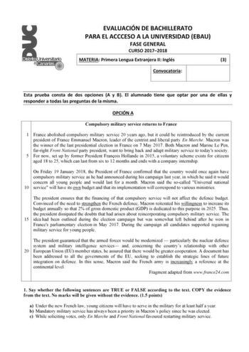 EVALUACIÓN DE BACHILLERATO PARA EL ACCCESO A LA UNIVERSIDAD EBAU FASE GENERAL CURSO 20172018 MATERIA Primera Lengua Extranjera II Inglés 3 Convocatoria Esta prueba consta de dos opciones A y B El alumnado tiene que optar por una de ellas y responder a todas las preguntas de la misma OPCIÓN A Compulsory military service returns to France 1 France abolished compulsory military service 20 years ago but it could be reintroduced by the current president of France Emmanuel Macron leader of the centri…