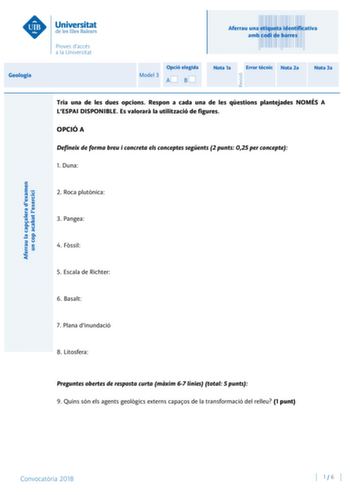 Aferrau una etiqueta identificativa amb codi de barres Geologia Aferrau la capalera dexamen un cop acabat lexercici Revisió Model 3 Opció elegida AB Nota 1a Error tcnic Nota 2a Nota 3a Tria una de les dues opcions Respon a cada una de les qestions plantejades NOMÉS A LESPAI DISPONIBLE Es valorar la utilització de figures OPCIÓ A Defineix de forma breu i concreta els conceptes segents 2 punts 025 per concepte 1 Duna 2 Roca plutnica 3 Pangea 4 Fssil 5 Escala de Richter 6 Basalt 7 Plana dinundació…