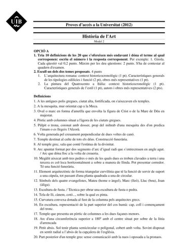 UIB M Proves daccés a la Universitat 2012 Histria de lArt Model 2 OPCIÓ A 1 Tria 10 definicions de les 20 que sofereixen més endavant i dóna el terme al qual corresponen escriu el número i la resposta corresponent Per exemple 1 Girola Cada qestió val 02 punts Mxim per les deu qestions 2 punts Sha de contestar al quadern dexamen 2 Escull un dels dos temes proposats 4 punts 1 Larquitectura romana context historicocronolgic 1 pt Característiques generals de les tipologies edilícies i funció 2 pt o…