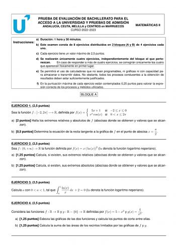 PRUEBA DE EVALUACIÓN DE BACHILLERATO PARA EL ACCESO A LA UNIVERSIDAD Y PRUEBAS DE ADMISIÓN ANDALUCÍA CEUTA MELILLA y CENTROS en MARRUECOS CURSO 20222023 MATEMÁTICAS II a Duración 1 hora y 30 minutos Instrucciones b Este examen consta de 8 ejercicios distribuidos en 2 bloques A y B de 4 ejercicios cada uno c Cada ejercicio tiene un valor máximo de 25 puntos d Se realizarán únicamente cuatro ejercicios independientemente del bloque al que pertenezcan En caso de responder a más de cuatro ejercicio…