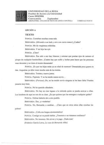 UNIVERSIDAD DE LA RIOJA Pruebas de Acceso a la Universidad Curso 20032004 Convocatoria  5eptiembre ASIGNATURA ANÁLISIS DE TEXTO DE LENGUA ESPAÑOLA CURRICULO NUEVO OPCIÓN A TEXTO PONCIA Contaban muchas cosas más BERNARDA Mirando a un lado y otro con cierto temor Cuáles PONCIA Me da vergenza referirlas BERNARDA y mi hija las oyó PONCIA Claro BERNARDA Ésa sale a sus tías blancas y untosas que ponían ojos de camero al piropo de cualquier banderillero Cuánto hay que sufrir y luchar para hacer que la…