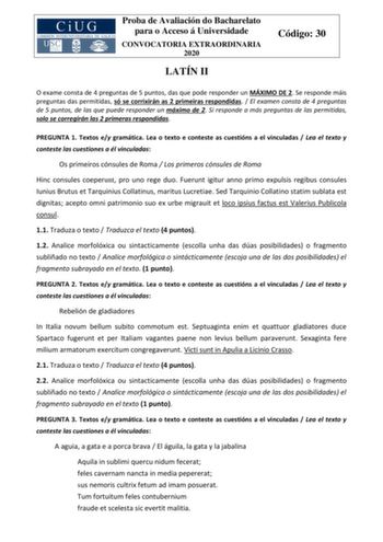 Proba de Avaliación do Bacharelato para o Acceso á Universidade CONVOCATORIA EXTRAORDINARIA 2020 LATÍN II Código 30 O exame consta de 4 preguntas de 5 puntos das que pode responder un MÁXIMO DE 2 Se responde máis preguntas das permitidas só se corrixirán as 2 primeiras respondidas  El examen consta de 4 preguntas de 5 puntos de las que puede responder un máximo de 2 Si responde a más preguntas de las permitidas solo se corregirán las 2 primeras respondidas PREGUNTA 1 Textos ey gramática Lea o t…