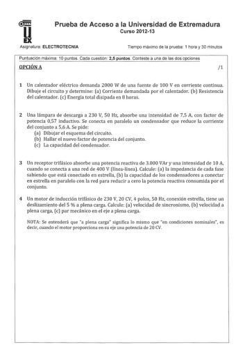 u1 Prueba de Acceso a la Universidad de Extremadura Curso 201213 EX Asignatura ELECTROTECNIA Tiempo máximo de la prueba 1 hora y 30 minutos Puntuación máxima 1O puntos Cada cuestión 25 puntos Conteste a una de las dos opciones OPCIÓN A 1 1 Un calentador eléctrico demanda 2000 W de una fuente de 100 V en corriente continua Dibuje el circuito y determine a Corriente demandada por el calentador b Resistencia del calentador c Energía total disipada en 8 horas 2 Una lámpara de descarga a 230 V 50 Hz…