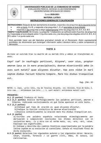 UNIVERSIDADES PÚBLICAS DE LA COMUNIDAD DE MADRID EVALUACIÓN PARA EL ACCESO A LAS ENSEÑANZAS UNIVERSITARIAS OFICIALES DE GRADO Curso 20202021 MATERIA LATÍN II INSTRUCCIONES GENERALES Y CALIFICACIÓN INSTRUCCIONES Después de leer atentamente el examen responda a las preguntas de la siguiente forma  elija un texto A o B y responda a las preguntas 1 2 y 3 asociadas al texto elegido  responda a dos preguntas a elegir indistintamente entre las preguntas A4 B4 A5 B5 TIEMPO Y CALIFICACIÓN 90 minutos La …