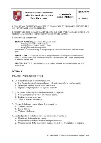 Pruebas de Acceso a enseñanzas universitarias oficiales de grado Castilla y León ECONOMÍA DE LA EMPRESA EJERCICIO N Páginas 7 1 ELIJA UNA OPCIÓN ENTRE LA OPCIÓN A Y LA OPCIÓN B Y RESPONDA ÚNICAMENTE A LAS PREGUNTAS DE LA OPCIÓN ELEGIDA 2 RESUELVA EL TEST EN LAS HOJAS EN BLANCO QUE SE LE FACILITAN PARA ESCRIBIR LAS RESPUESTAS Y NO EN LAS HOJAS DE PLANTEAMIENTO DEL EXAMEN 3 CRITERIOS DE CORRECCIÓN PRIMERA PARTE El test se valorará del siguiente modo  Cada pregunta acertada añade un punto  Cada pr…