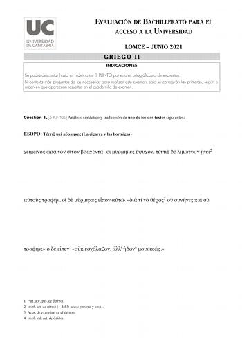 EVALUACIÓN DE BACHILLERATO PARA EL ACCESO A LA UNIVERSIDAD LOMCE  JUNIO 2021 GRIEGO II INDICACIONES Se podrá descontar hasta un máximo de 1 PUNTO por errores ortográficos o de expresión Si contesta más preguntas de las necesarias para realizar este examen solo se corregirán las primeras según el orden en que aparezcan resueltas en el cuadernillo de examen Cuestión 1 5 PUNTOS Análisis sintáctico y traducción de uno de los dos textos siguientes ESOPO    La cigarra y las hormigas     1       2    …