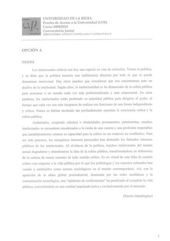 UNIVERSIDAD DE LA RIOJA Prueba de Acceso a la Universidad LOE Curso 20092010 Convocatoria Junio ASIGNATURA LENGUA CASTELLANA Y LITERATURA II OPCIÓN A TEXTO Los intelectuales críticos son hoy una especie en vías de extinción Temen la política y se diría que la política muestra una indiferencia absoluta por todo lo que se pueda denominar intelectual Hay otros muchos que consideran que nos encontramos ante un declive de lo intelectual Según ellos la intelectualidad se ha distanciado de la esfera p…