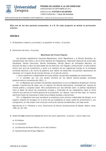  Universidad fil Zaragoza 1S42 PRUEBA DE ACCESO A LA UNIVERSIDAD CONVOCATORIA DE SEPTIEMBRE DE 2015 EJERCICIO DE HISTORIA DE ESPAÑA TIEMPO DISPONIBLE 1 hora 30 minutos PUNTUACIÓN QUE SE OTORGARÁ A ESTE EJERCICIO véanse las distintas partes del examen Elija una de las dos opciones propuestas A o B En cada pregunta se señala la puntuación máxima OPCIÓN A 1 El liberalismo ideario y corrientes y la oposición al mismo 5 puntos 2 Comentario de texto 3 puntos Manifiesto del Frente Popular Los partidos…