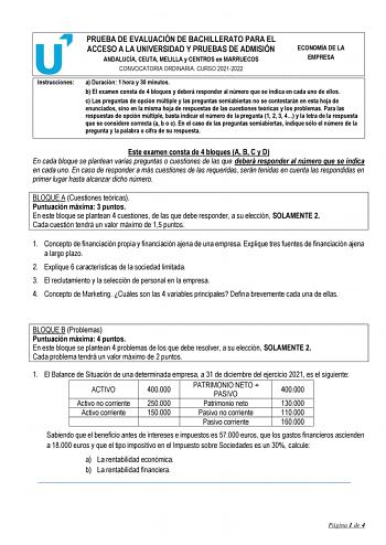 Instrucciones PRUEBA DE EVALUACIÓN DE BACHILLERATO PARA EL ACCESO A LA UNIVERSIDAD Y PRUEBAS DE ADMISIÓN ANDALUCÍA CEUTA MELILLA y CENTROS en MARRUECOS CONVOCATORIA ORDINARIA CURSO 20212022 ECONOMÍA DE LA EMPRESA a Duración 1 hora y 30 minutos b El examen consta de 4 bloques y deberá responder al número que se indica en cada uno de ellos c Las preguntas de opción múltiple y las preguntas semiabiertas no se contestarán en esta hoja de enunciados sino en la misma hoja de respuestas de las cuestio…