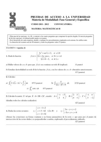 PRUEBAS DE ACCESO A LA UNIVERSIDAD Materia de Modalidad Fase General y Específica CURSO 2011  2012 CONVOCATORIA MATERIA MATEMÁTICAS II  Elija una de las opciones A o B y conteste a las cuatro preguntas que componen la opción elegida Si mezcla preguntas de las dos opciones el tribunal podrá anular su examen  En el desarrollo de cada respuesta detalle y explique los procedimientos empleados en la misma Se califica todo  La duración del examen será de 90 minutos y todas las preguntas valen 25 punt…