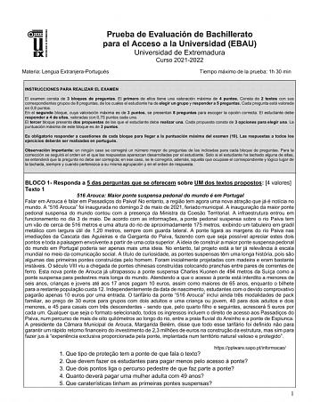 UNIV ERSIDAD DE EXTREMADURA Prueba de Evaluación de Bachillerato para el Acceso a la Universidad EBAU Universidad de Extremadura Curso 20212022 Materia Lengua ExtranjeraPortugués Tiempo máximo de la prueba 1h 30 min INSTRUCCIONES PARA REALIZAR EL EXAMEN El examen consta de 3 bloques de preguntas El primero de ellos tiene una valoración máxima de 4 puntos Consta de 2 textos con sus correspondientes grupos de 8 preguntas de los cuales el estudiante ha de elegir un grupo y responder a 5 preguntas …