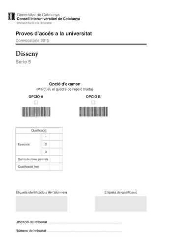 Generalitat de Catalunya Consell lnteruniversitari de Catalunya Oficina dAccés a la Universitat Proves daccés a la universitat Convocatria 2015 Disseny Srie 5 Opció dexamen Marqueu el quadre de lopció triada OPCIÓ A D OPCIÓ B D Qualificació 1 Exercicis 2 3 Suma de notes parcials Qualificació final Etiqueta identificadora de lalumnea Etiqueta de qualificació Ubicació del tribunal  Número del tribunal  La prova consta de tres exercicis Feu lexercici 1 i per als exercicis 2 i 3 trieu UNA de les du…