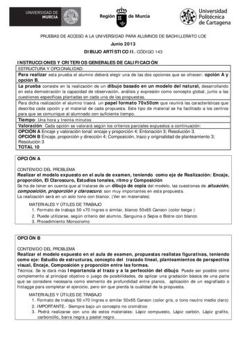 UNIVERSIDAD DE  MURCIA  Ih Región de Murcia Universidad Politécnica de Cartagena PRUEBAS DE ACCESO A LA UNIVERSIDAD PARA ALUMNOS DE BACHILLERATO LOE Junio 2013 DIBUJO ARTÍSTICO II CÓDIGO 143 INSTRUCCIONES Y CRITERIOS GENERALES DE CALIFICACIÓN ESTRUCTURA Y OPCIONALIDAD Para realizar esta prueba el alumno deberá elegir una de las dos opciones que se ofrecen opción A y opción B La prueba consiste en la realización de un dibujo basado en un modelo del natural desarrollando en esta demostración la c…